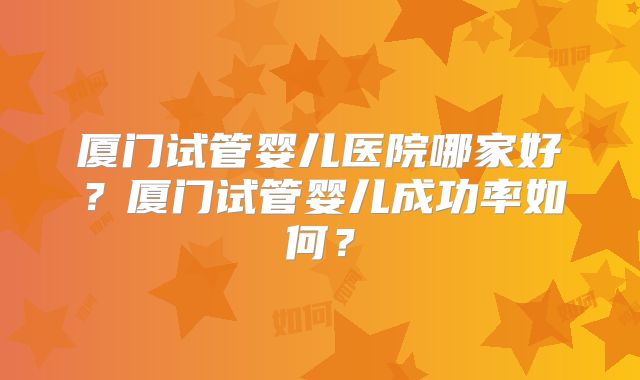 厦门试管婴儿医院哪家好?厦门试管婴儿成功率如何?