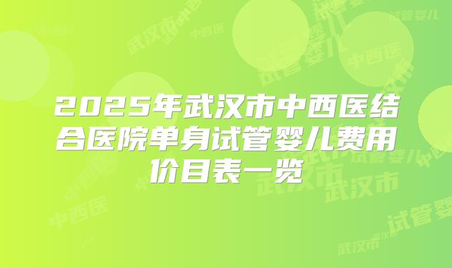 2025年武汉市中西医结合医院单身试管婴儿费用价目表一览