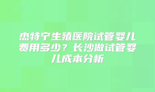 杰特宁生殖医院试管婴儿费用多少？长沙做试管婴儿成本分析