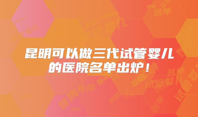 昆明可以做三代试管婴儿的医院名单出炉!