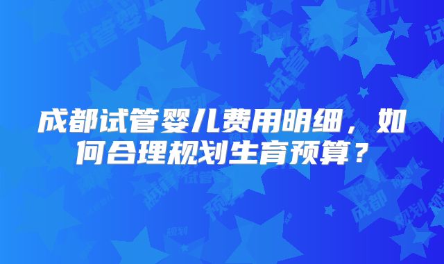 成都试管婴儿费用明细，如何合理规划生育预算？
