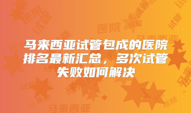 马来西亚试管包成的医院排名最新汇总,多次试管失败如何解决