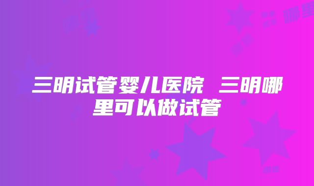 三明试管婴儿医院 三明哪里可以做试管