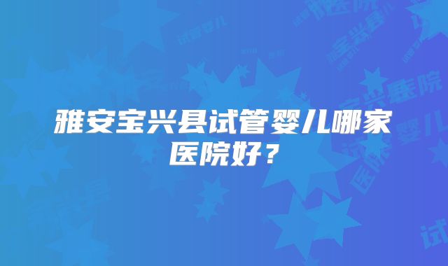 雅安宝兴县试管婴儿哪家医院好?