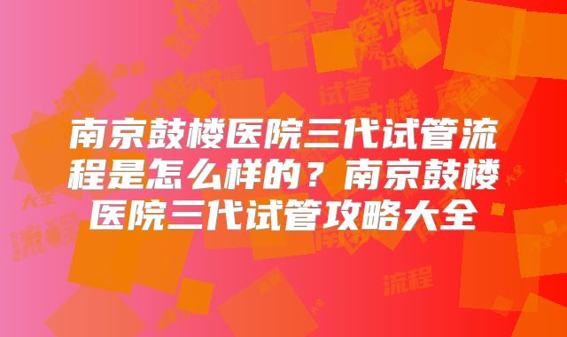 南京鼓楼医院三代试管流程是怎么样的？南京鼓楼医院三代试管攻略大全
