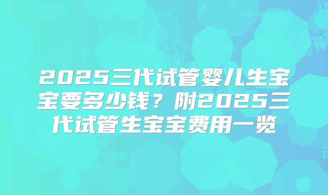 2025三代试管婴儿生宝宝要多少钱?附2025三代试管生宝宝费用一览
