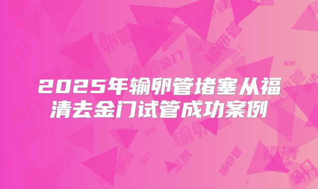 2025年输卵管堵塞从福清去金门试管成功案例