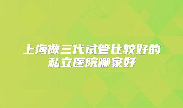 上海做三代试管比较好的私立医院哪家好