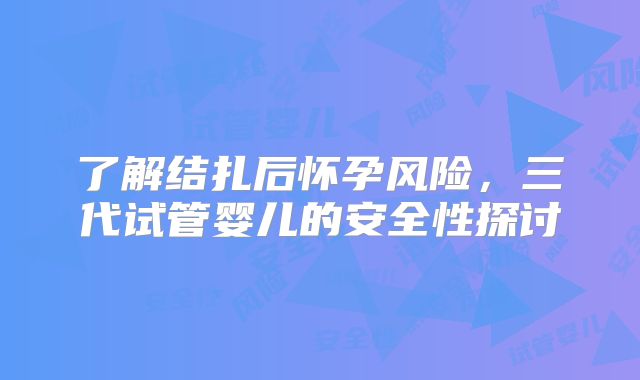了解结扎后怀孕风险，三代试管婴儿的安全性探讨