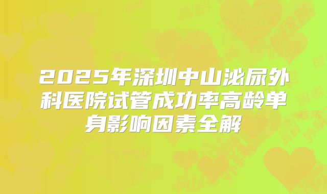 2025年深圳中山泌尿外科医院试管成功率高龄单身影响因素全解