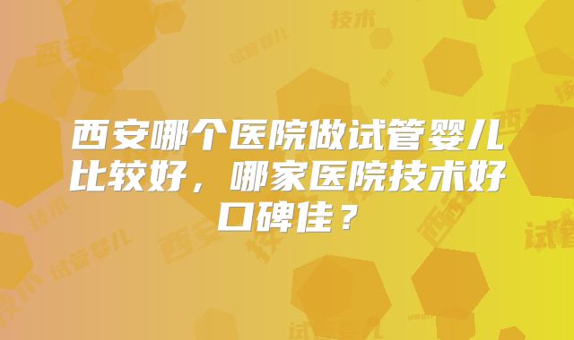 西安哪个医院做试管婴儿比较好，哪家医院技术好口碑佳？