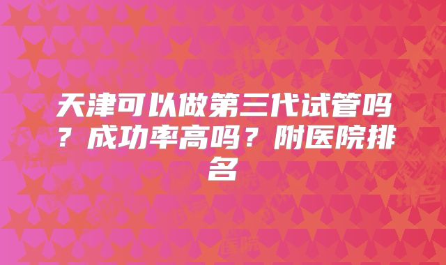 天津可以做第三代试管吗？成功率高吗？附医院排名
