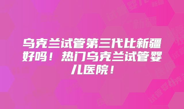 乌克兰试管第三代比新疆好吗!热门乌克兰试管婴儿医院!