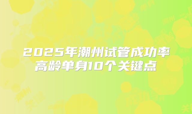2025年潮州试管成功率高龄单身10个关键点