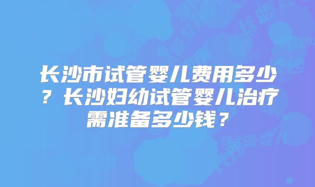 长沙市试管婴儿费用多少?长沙妇幼试管婴儿治疗需准备多少钱?