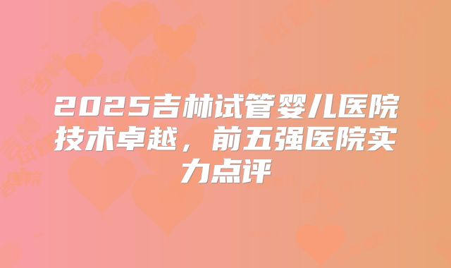 2025吉林试管婴儿医院技术卓越，前五强医院实力点评