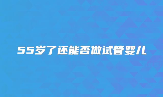 55岁了还能否做试管婴儿