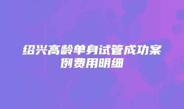 绍兴高龄单身试管成功案例费用明细