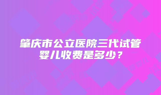 肇庆市公立医院三代试管婴儿收费是多少?