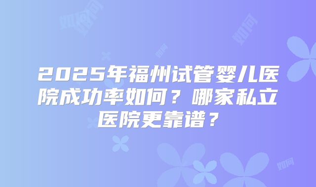 2025年福州试管婴儿医院成功率如何？哪家私立医院更靠谱？