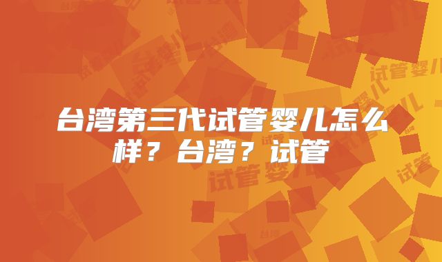 台湾第三代试管婴儿怎么样?台湾?试管