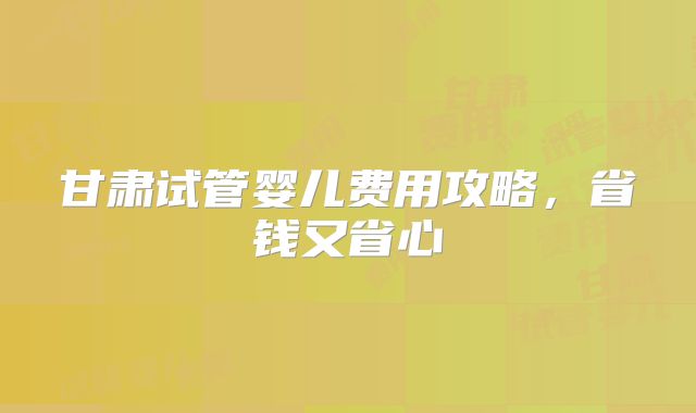 甘肃试管婴儿费用攻略,省钱又省心