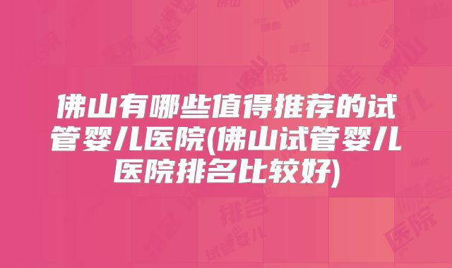佛山有哪些值得推荐的试管婴儿医院(佛山试管婴儿医院排名比较好)