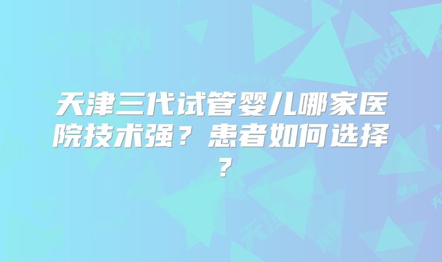 天津三代试管婴儿哪家医院技术强？患者如何选择？