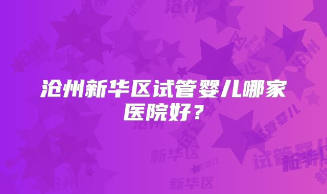 沧州新华区试管婴儿哪家医院好？