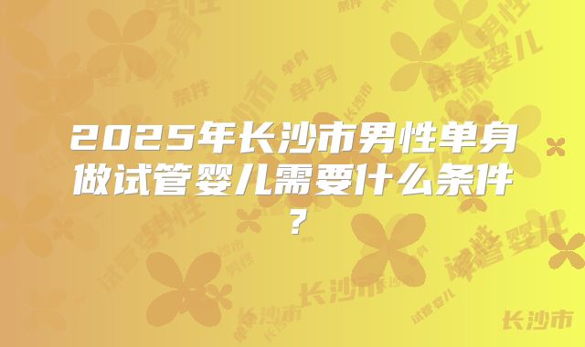 2025年长沙市男性单身做试管婴儿需要什么条件？