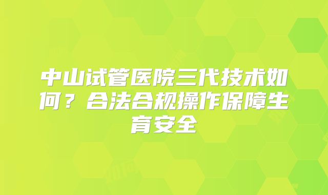 中山试管医院三代技术如何?合法合规操作保障生育安全