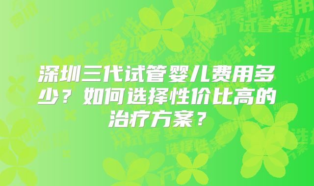 深圳三代试管婴儿费用多少？如何选择性价比高的治疗方案？