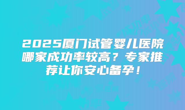 2025厦门试管婴儿医院哪家成功率较高?专家推荐让你安心备孕!