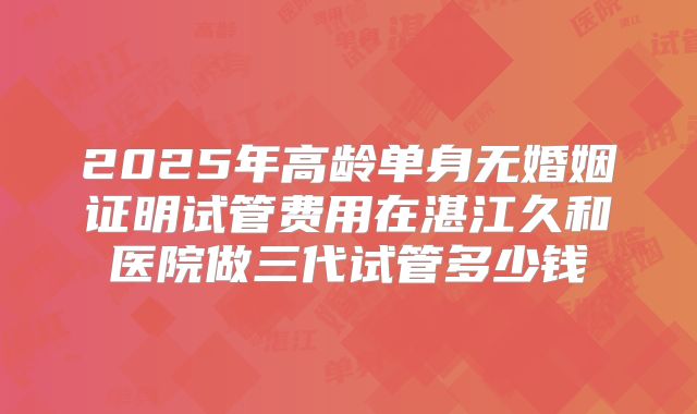 2025年高龄单身无婚姻证明试管费用在湛江久和医院做三代试管多少钱