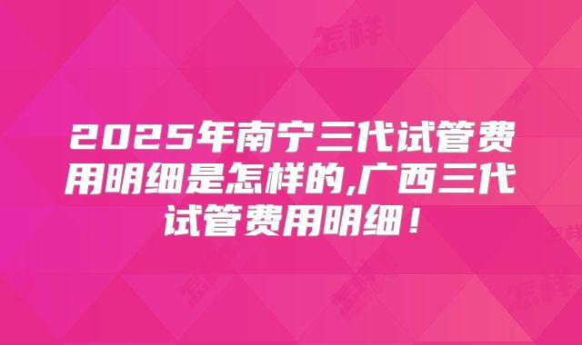 2025年南宁三代试管费用明细是怎样的,广西三代试管费用明细！