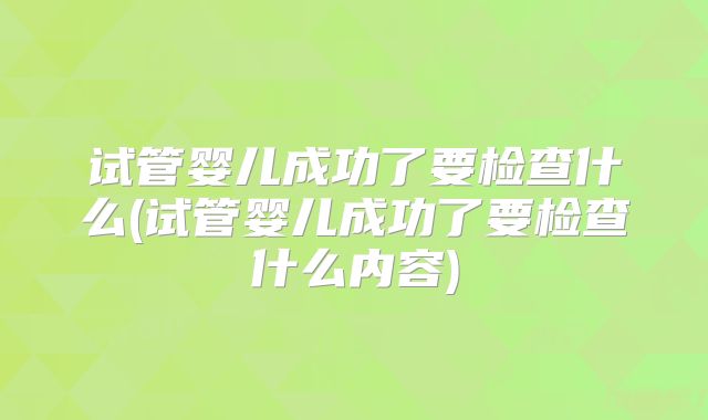 试管婴儿成功了要检查什么(试管婴儿成功了要检查什么内容)