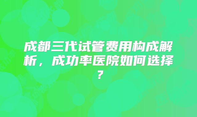 成都三代试管费用构成解析,成功率医院如何选择?