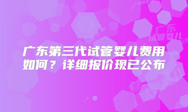 广东第三代试管婴儿费用如何?详细报价现已公布