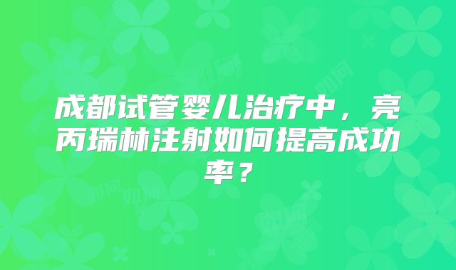 成都试管婴儿治疗中,亮丙瑞林注射如何提高成功率?
