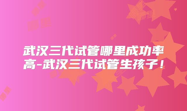 武汉三代试管哪里成功率高-武汉三代试管生孩子！