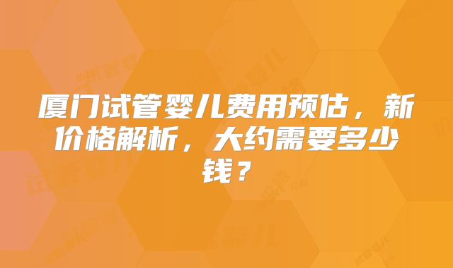 厦门试管婴儿费用预估，新价格解析，大约需要多少钱？