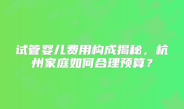 试管婴儿费用构成揭秘,杭州家庭如何合理预算?