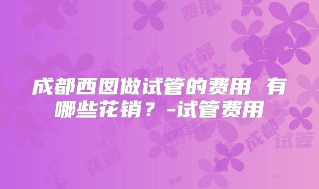 成都西囡做试管的费用 有哪些花销?-试管费用