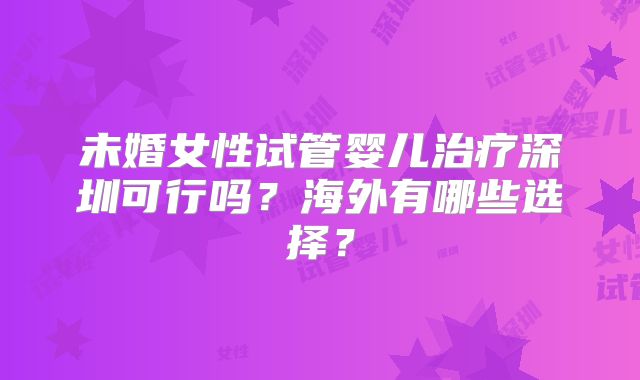 未婚女性试管婴儿治疗深圳可行吗?海外有哪些选择?