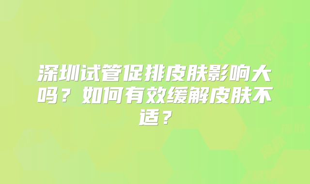 深圳试管促排皮肤影响大吗？如何有效缓解皮肤不适？