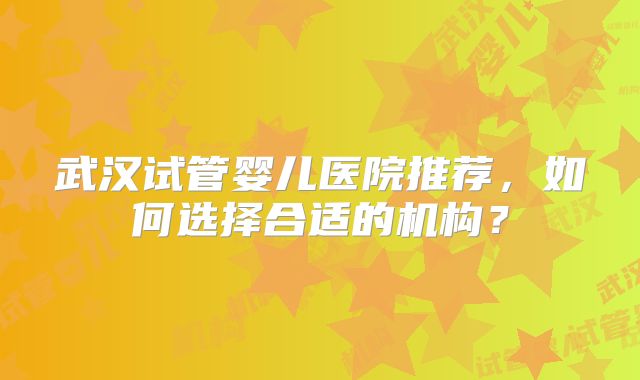 武汉试管婴儿医院推荐，如何选择合适的机构？