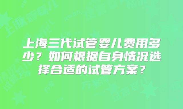 上海三代试管婴儿费用多少?如何根据自身情况选择合适的试管方案?