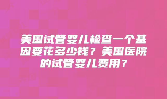 美国试管婴儿检查一个基因要花多少钱?美国医院的试管婴儿费用?