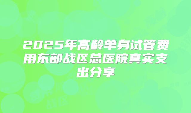 2025年高龄单身试管费用东部战区总医院真实支出分享