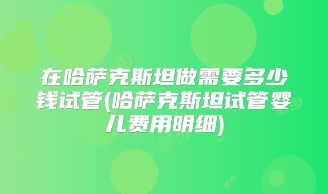 在哈萨克斯坦做需要多少钱试管(哈萨克斯坦试管婴儿费用明细)
